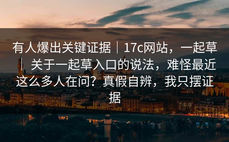 有人爆出关键证据|17c网站,一起草 | 关于一起草入口的说法,难怪最近这么多人在问?真假自辨,我只摆证据 有人爆出关键证据|17c网站,一起草 | 关于一起草入口的说法,难怪最近这么多人在问?真假自辨,我只摆证据