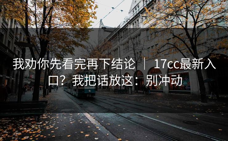 我劝你先看完再下结论 ｜ 17cc最新入口？我把话放这：别冲动