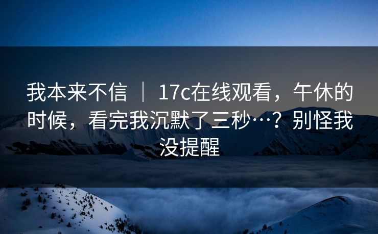 我本来不信 | 17c在线观看,午休的时候,看完我沉默了三秒…?别怪我没提醒 我本来不信 | 17c在线观看,午休的时候,看完我沉默了三秒…?别怪我没提醒