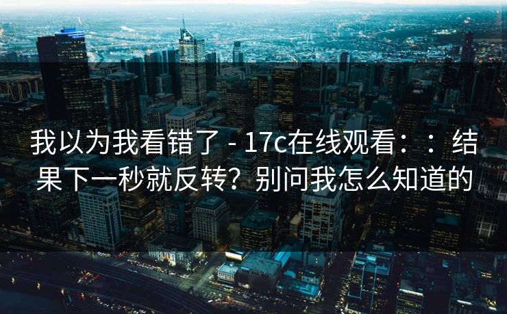 我以为我看错了 - 17c在线观看：：结果下一秒就反转？别问我怎么知道的