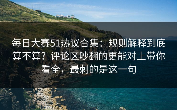 每日大赛51热议合集：规则解释到底算不算？评论区吵翻的更能对上带你看全，最刺的是这一句