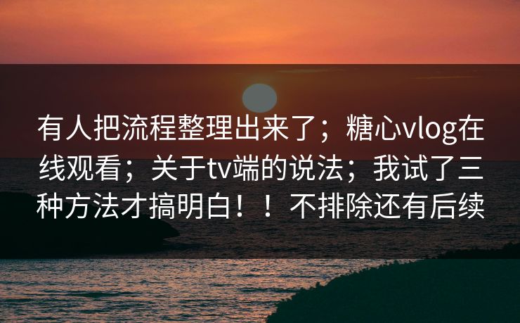 有人把流程整理出来了；糖心vlog在线观看；关于tv端的说法；我试了三种方法才搞明白！！不排除还有后续