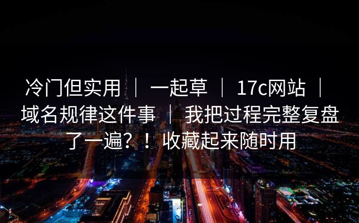 冷门但实用 ｜ 一起草 ｜ 17c网站 ｜ 域名规律这件事 ｜ 我把过程完整复盘了一遍？！收藏起来随时用