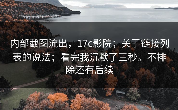 内部截图流出，17c影院；关于链接列表的说法；看完我沉默了三秒。不排除还有后续