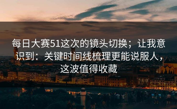 每日大赛51这次的镜头切换；让我意识到：关键时间线梳理更能说服人，这波值得收藏