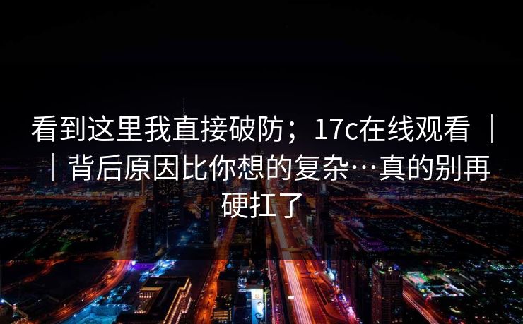 看到这里我直接破防；17c在线观看 ｜ ｜背后原因比你想的复杂…真的别再硬扛了