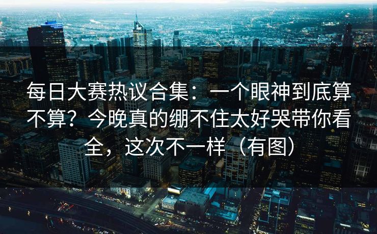 每日大赛热议合集：一个眼神到底算不算？今晚真的绷不住太好哭带你看全，这次不一样（有图）