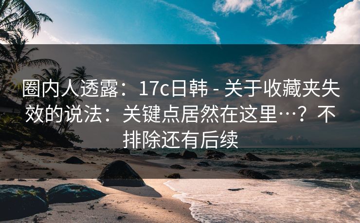 圈内人透露:17c日韩 - 关于收藏夹失效的说法:关键点居然在这里…?不排除还有后续 圈内人透露:17c日韩 - 关于收藏夹失效的说法:关键点居然在这里…?不排除还有后续