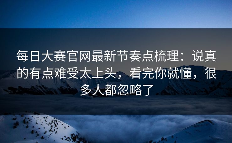 每日大赛官网最新节奏点梳理：说真的有点难受太上头，看完你就懂，很多人都忽略了