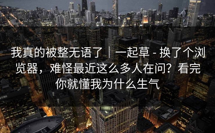我真的被整无语了|一起草 - 换了个浏览器,难怪最近这么多人在问?看完你就懂我为什么生气 我真的被整无语了|一起草 - 换了个浏览器,难怪最近这么多人在问?看完你就懂我为什么生气