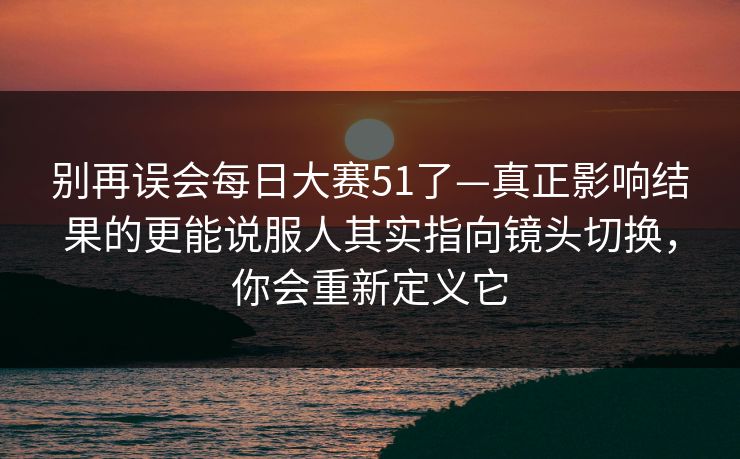 别再误会每日大赛51了—真正影响结果的更能说服人其实指向镜头切换，你会重新定义它