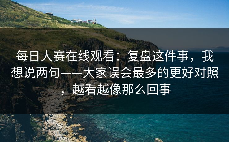 每日大赛在线观看：复盘这件事，我想说两句——大家误会最多的更好对照，越看越像那么回事