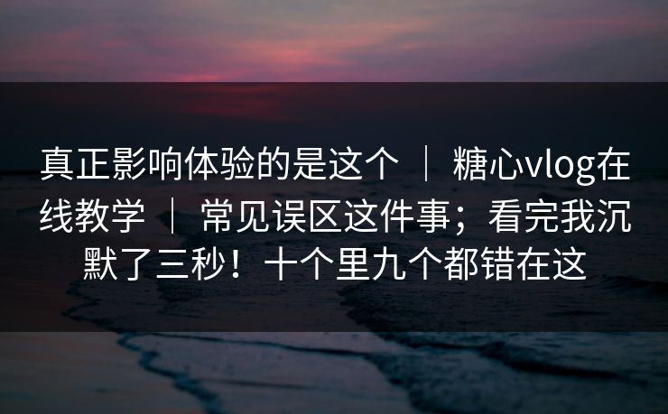 真正影响体验的是这个 ｜ 糖心vlog在线教学 ｜ 常见误区这件事；看完我沉默了三秒！十个里九个都错在这