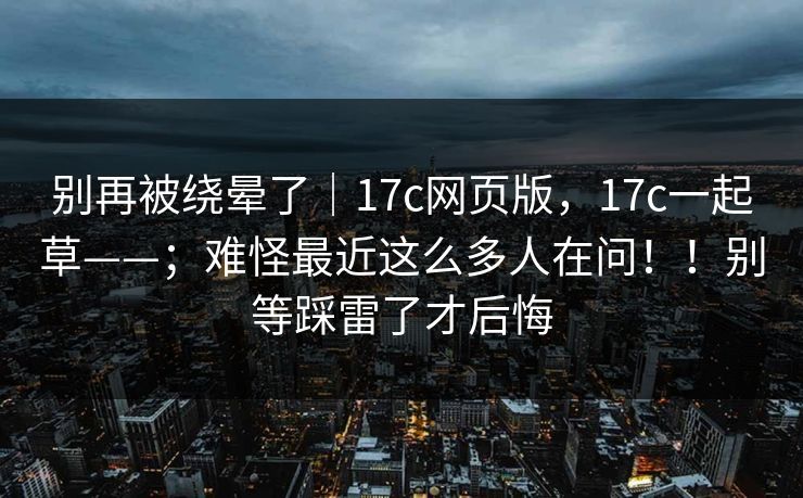 别再被绕晕了｜17c网页版，17c一起草——；难怪最近这么多人在问！！别等踩雷了才后悔