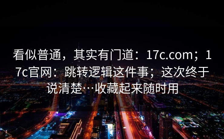看似普通，其实有门道：17c.com；17c官网：跳转逻辑这件事；这次终于说清楚…收藏起来随时用