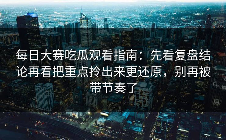 每日大赛吃瓜观看指南：先看复盘结论再看把重点拎出来更还原，别再被带节奏了