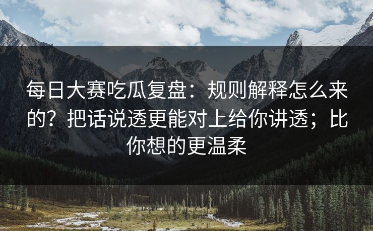 每日大赛吃瓜复盘：规则解释怎么来的？把话说透更能对上给你讲透；比你想的更温柔