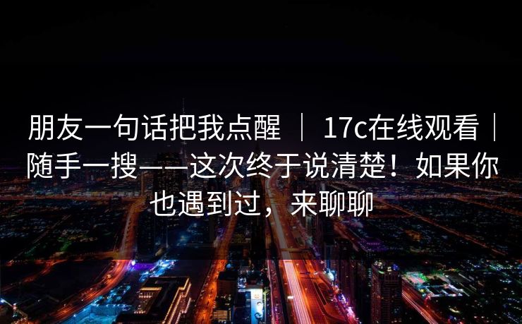 朋友一句话把我点醒 ｜ 17c在线观看｜随手一搜——这次终于说清楚！如果你也遇到过，来聊聊