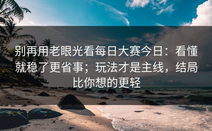 别再用老眼光看每日大赛今日：看懂就稳了更省事；玩法才是主线，结局比你想的更轻