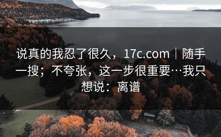 说真的我忍了很久，17c.com｜随手一搜；不夸张，这一步很重要…我只想说：离谱