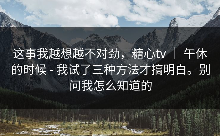 这事我越想越不对劲，糖心tv ｜ 午休的时候 - 我试了三种方法才搞明白。别问我怎么知道的
