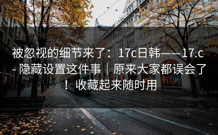 被忽视的细节来了:17c日韩——17.c - 隐藏设置这件事|原来大家都误会了!收藏起来随时用 被忽视的细节来了:17c日韩——17.c - 隐藏设置这件事|原来大家都误会了!收藏起来随时用