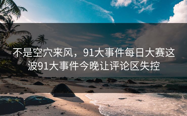 不是空穴来风,91大事件每日大赛这波91大事件今晚让评论区失控 不是空穴来风,91大事件每日大赛这波91大事件今晚让评论区失控