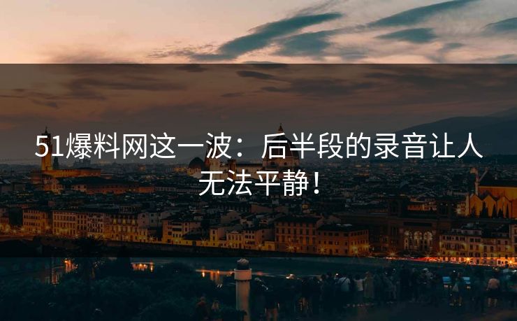 51爆料网这一波:后半段的录音让人无法平静! 51爆料网这一波:后半段的录音让人无法平静!